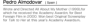 Pedro Almodovar (Spain):Wrote and Directed All About My Mother (1999),for which he received the Academy Award(R) for Best Foreign Film in 2000. Won best Original Screenplay for Talk to Her at this year's Academy Awards(R).