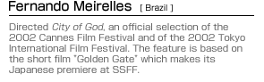 Fernando Meirelles (Brazil):Directed City of God, an official selection of the 2002 Cannes Film Festival and of the 2002 Tokyo International Film Festival. The feature is based on the short film "Golden Gate" which makes its Japanese premiere at SSFF.