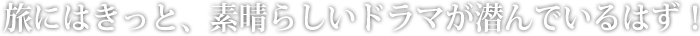 旅にはきっと、素晴らしいドラマが潜んでいるはず！