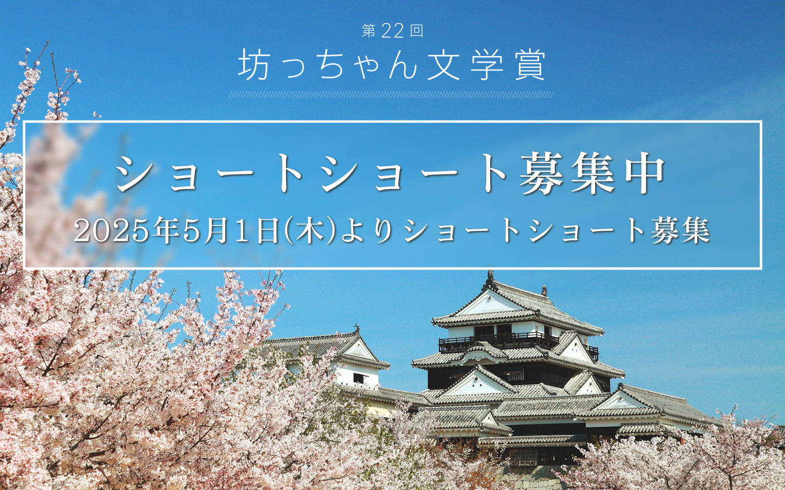 坊っちゃん文学賞　作品募集 令和７年5月1日から9月30日まで 4,000 字以内のショートショートを募集 大賞賞金 50 万円（1 名）、佳作賞金 10 万円（5 名）新設の小学生特別賞には図書カード 1 万円分（1 名）大賞作品は雑誌「ダ・ヴィンチ」に掲載！